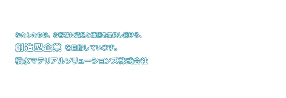わたしたちは、お客様に満足と価値を提供し続ける、創造型企業を目指しています。積水マテリアルソリューションズ株式会社